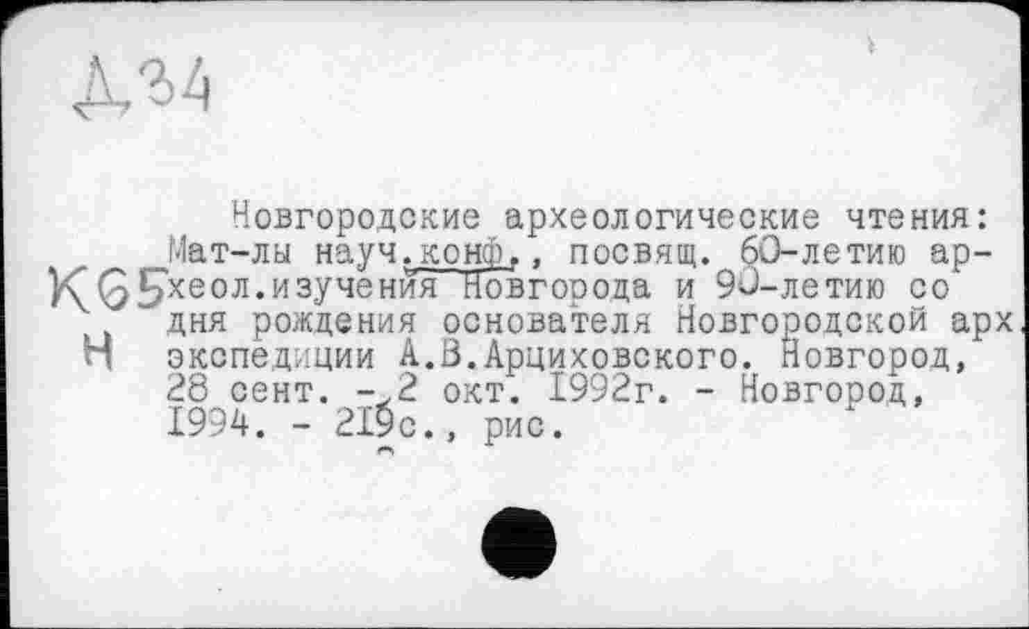 ﻿Новгородские археологические чтения: Мат-лы науч»конф,, посвящ. 60-летию ар-К^(5£хеол. изучения Новгооода и 90-летию со дня рождения основателя Новгородской арх и экспедиции А.В.Арциховского. Новгород, 28 сент. -,2 окт. 1992г. - Новгород, 1994. - 219с., рис.